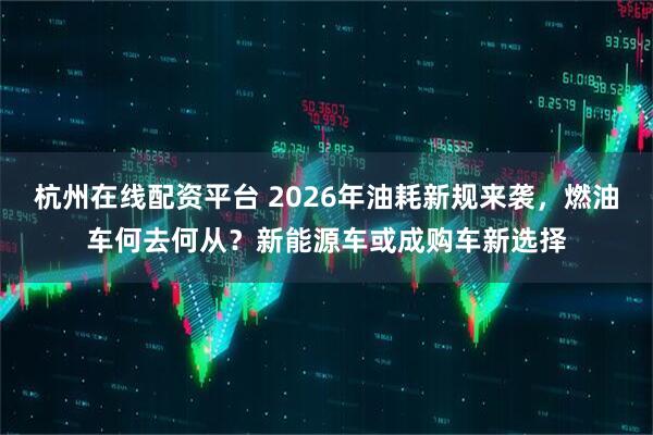 杭州在线配资平台 2026年油耗新规来袭，燃油车何去何从？新能源车或成购车新选择