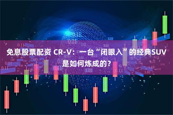 免息股票配资 CR-V：一台“闭眼入”的经典SUV是如何炼成的？