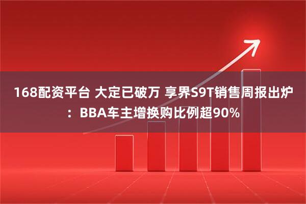 168配资平台 大定已破万 享界S9T销售周报出炉：BBA车主增换购比例超90%