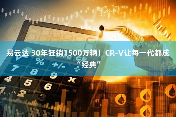易云达 30年狂销1500万辆！CR-V让每一代都成“经典”