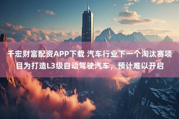 千宏财富配资APP下载 汽车行业下一个淘汰赛项目为打造L3级自动驾驶汽车，预计难以开启