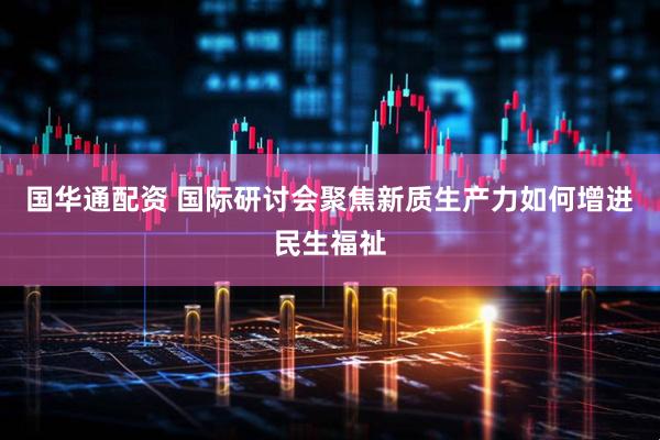 国华通配资 国际研讨会聚焦新质生产力如何增进民生福祉