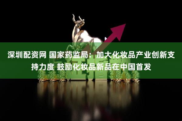 深圳配资网 国家药监局：加大化妆品产业创新支持力度 鼓励化妆品新品在中国首发