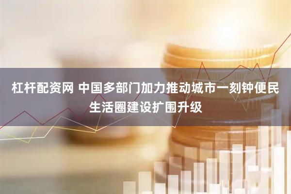 杠杆配资网 中国多部门加力推动城市一刻钟便民生活圈建设扩围升级