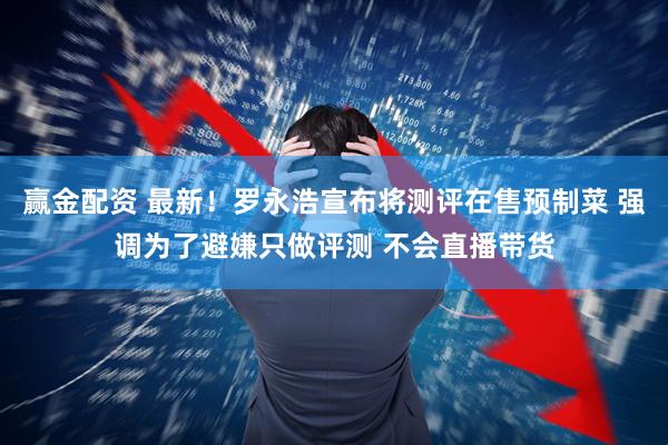 赢金配资 最新！罗永浩宣布将测评在售预制菜 强调为了避嫌只做评测 不会直播带货