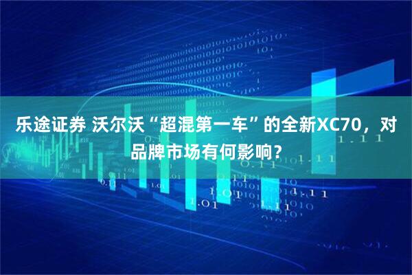 乐途证券 沃尔沃“超混第一车”的全新XC70，对品牌市场有何影响？
