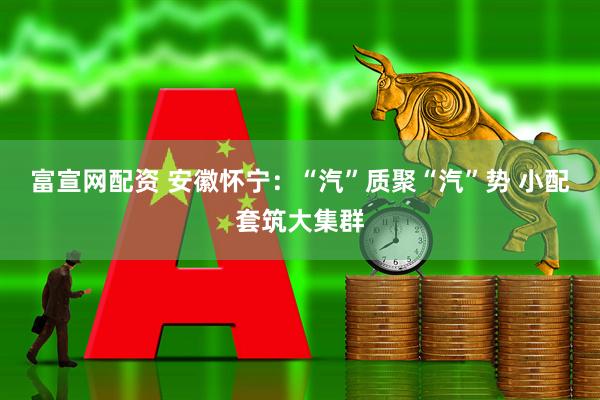 富宣网配资 安徽怀宁：“汽”质聚“汽”势 小配套筑大集群