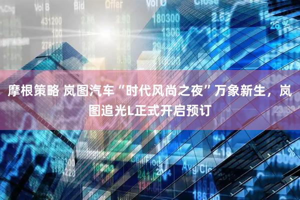 摩根策略 岚图汽车“时代风尚之夜”万象新生，岚图追光L正式开启预订