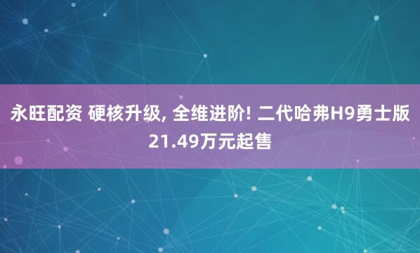 永旺配资 硬核升级, 全维进阶! 二代哈弗H9勇士版21.49万元起售