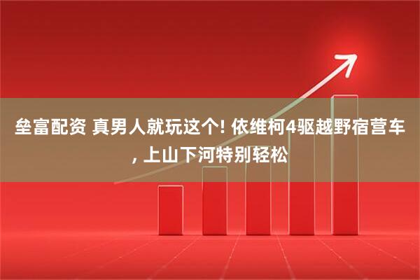 垒富配资 真男人就玩这个! 依维柯4驱越野宿营车, 上山下河特别轻松