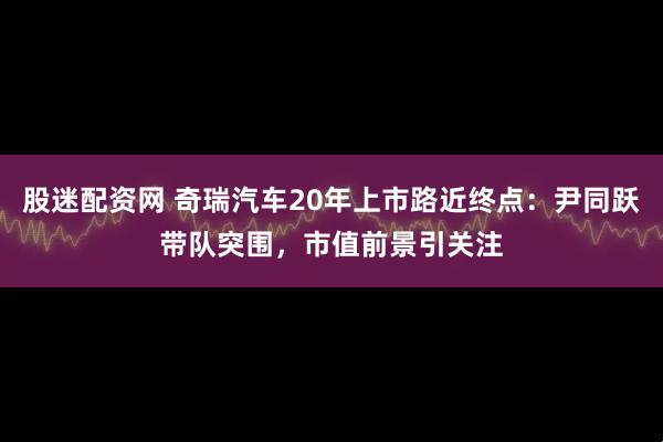 股迷配资网 奇瑞汽车20年上市路近终点：尹同跃带队突围，市值前景引关注