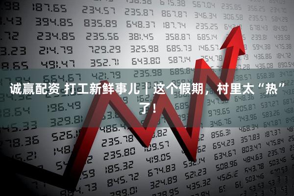 诚赢配资 打工新鲜事儿｜这个假期，村里太“热”了！