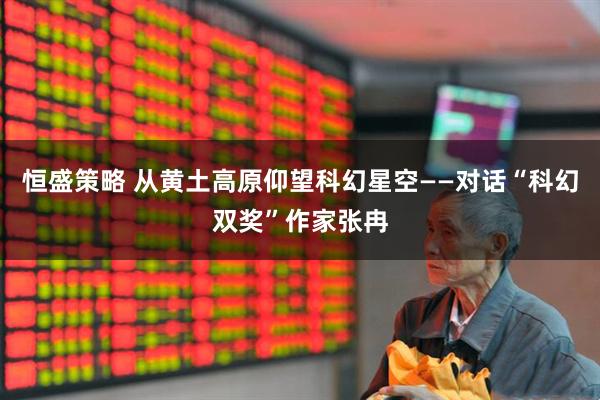 恒盛策略 从黄土高原仰望科幻星空——对话“科幻双奖”作家张冉