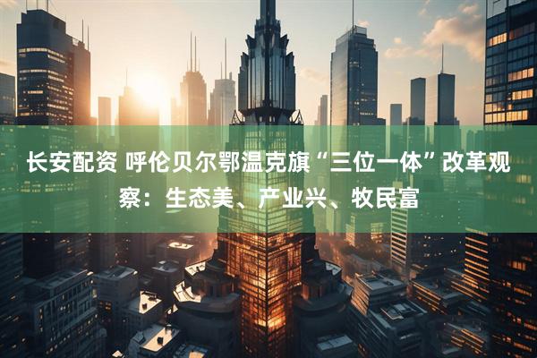 长安配资 呼伦贝尔鄂温克旗“三位一体”改革观察：生态美、产业兴、牧民富