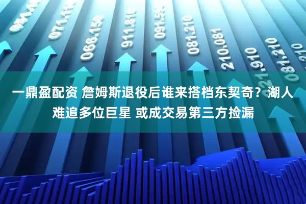 一鼎盈配资 詹姆斯退役后谁来搭档东契奇？湖人难追多位巨星 或成交易第三方捡漏
