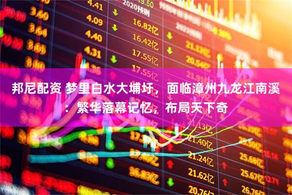 邦尼配资 梦里白水大埔圩，面临漳州九龙江南溪：繁华落幕记忆，布局天下奇