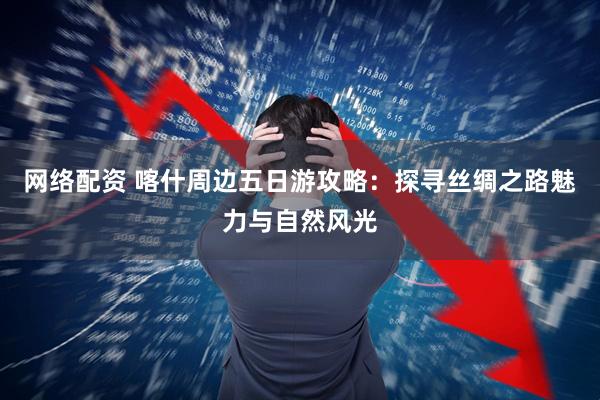 网络配资 喀什周边五日游攻略：探寻丝绸之路魅力与自然风光