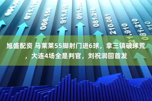 旭盛配资 马莱莱55脚射门进6球，拿三镇破球荒，大连4场全是判官，刘祝润回首发