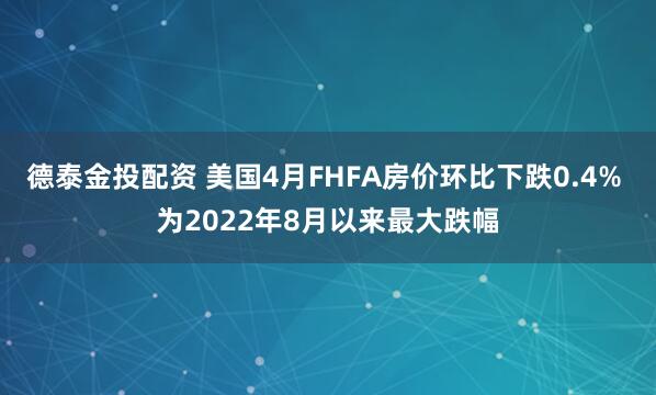 德泰金投配资 美国4月FHFA房价环比下跌0.4% 为2022年8月以来最大跌幅