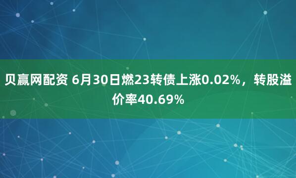 贝赢网配资 6月30日燃23转债上涨0.02%,转股溢价率40.69%