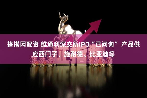 搭搭网配资 维通利深交所IPO“已问询” 产品供应西门子、施耐德、比亚迪等