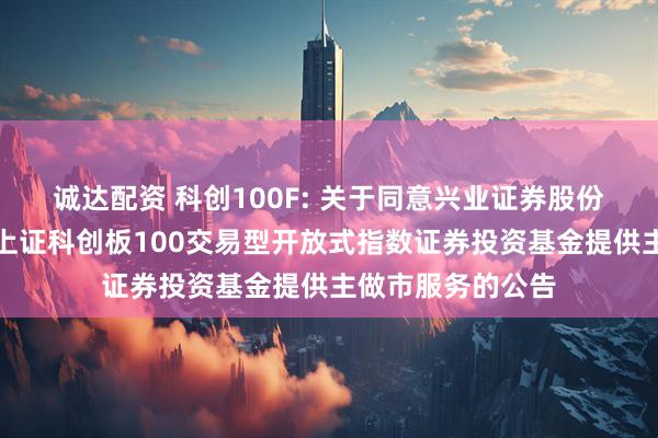 诚达配资 科创100F: 关于同意兴业证券股份有限公司为鹏华上证科创板100交易型开放式指数证券投资基金提供主做市服务的公告