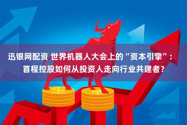 迅银网配资 世界机器人大会上的“资本引擎”: 首程控股如何从投资人走向行业共建者?