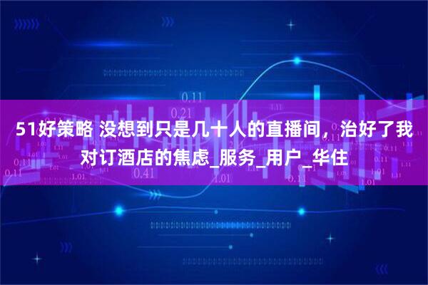 51好策略 没想到只是几十人的直播间，治好了我对订酒店的焦虑_服务_用户_华住