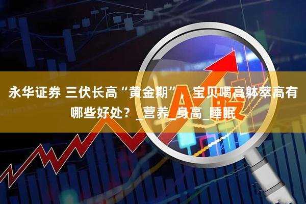 永华证券 三伏长高“黄金期”，宝贝喝高躰萃高有哪些好处？_营养_身高_睡眠